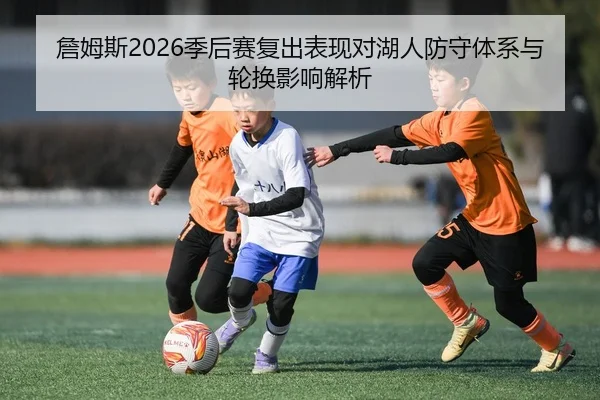 詹姆斯2026季后赛复出表现对湖人防守体系与轮换影响解析