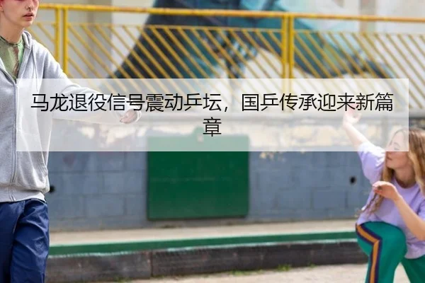 马龙退役信号震动乒坛，国乒传承迎来新篇章