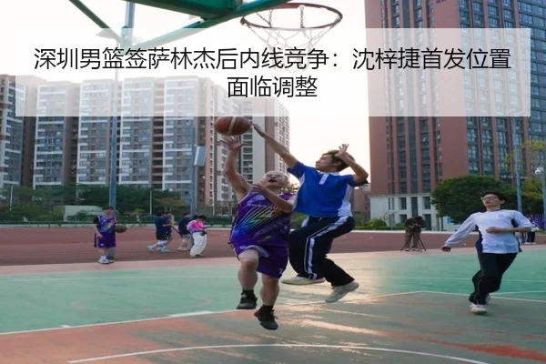 深圳男篮签萨林杰后内线竞争：沈梓捷首发位置面临调整